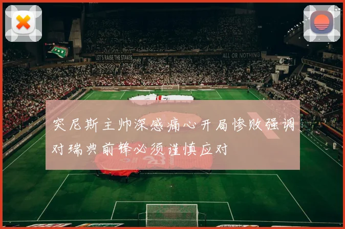 突尼斯主帅深感痛心开局惨败强调对瑞典前锋必须谨慎应对