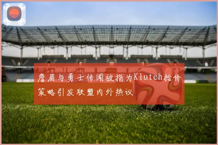 詹眉与勇士传闻被指为Klutch抬价策略引发联盟内外热议