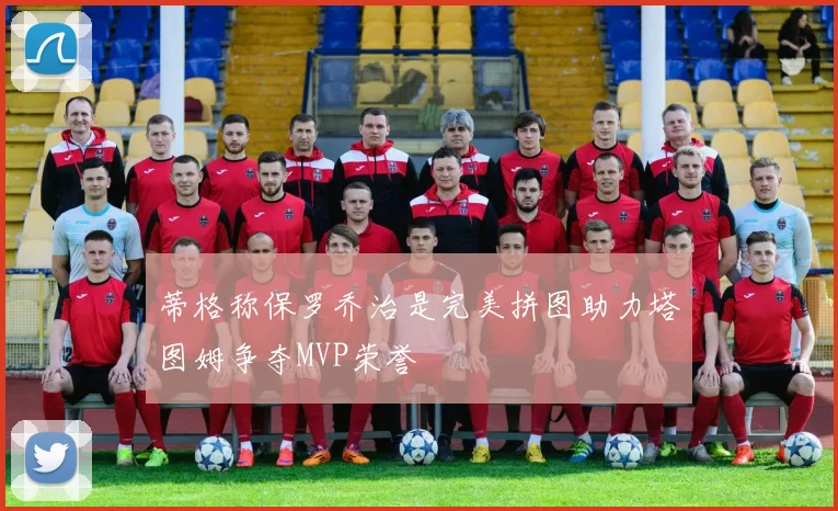 蒂格称保罗乔治是完美拼图助力塔图姆争夺MVP荣誉