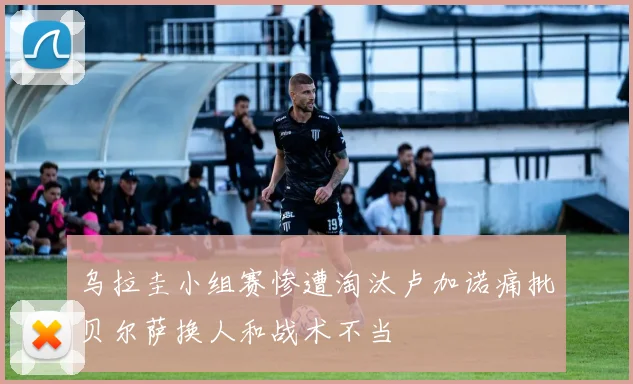 乌拉圭小组赛惨遭淘汰卢加诺痛批贝尔萨换人和战术不当